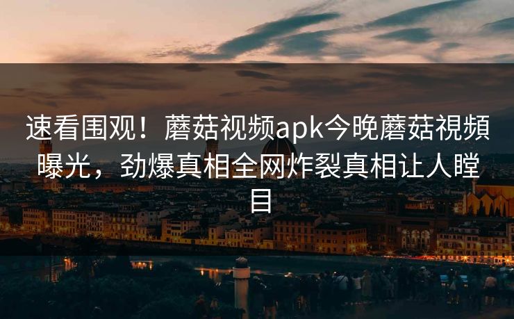 速看围观！蘑菇视频apk今晚蘑菇視頻曝光，劲爆真相全网炸裂真相让人瞠目