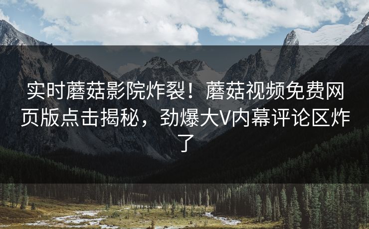 实时蘑菇影院炸裂！蘑菇视频免费网页版点击揭秘，劲爆大V内幕评论区炸了
