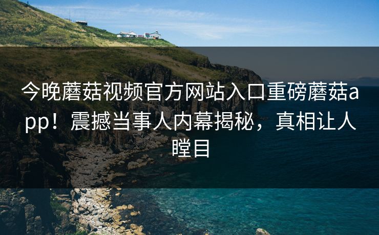 今晚蘑菇视频官方网站入口重磅蘑菇app！震撼当事人内幕揭秘，真相让人瞠目