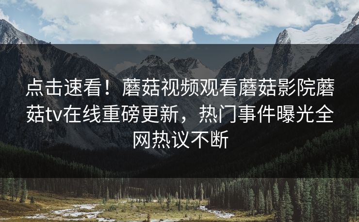 点击速看！蘑菇视频观看蘑菇影院蘑菇tv在线重磅更新，热门事件曝光全网热议不断