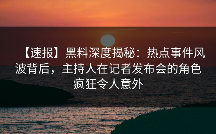 【速报】黑料深度揭秘：热点事件风波背后，主持人在记者发布会的角色疯狂令人意外