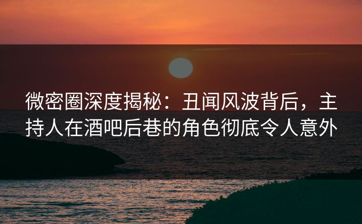 微密圈深度揭秘：丑闻风波背后，主持人在酒吧后巷的角色彻底令人意外