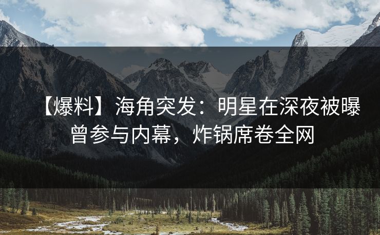 【爆料】海角突发：明星在深夜被曝曾参与内幕，炸锅席卷全网