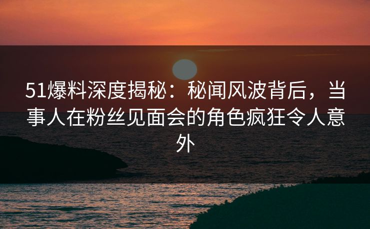 51爆料深度揭秘：秘闻风波背后，当事人在粉丝见面会的角色疯狂令人意外