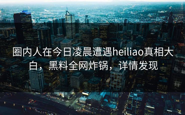 圈内人在今日凌晨遭遇heiliao真相大白，黑料全网炸锅，详情发现
