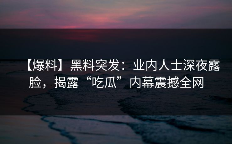 【爆料】黑料突发：业内人士深夜露脸，揭露“吃瓜”内幕震撼全网