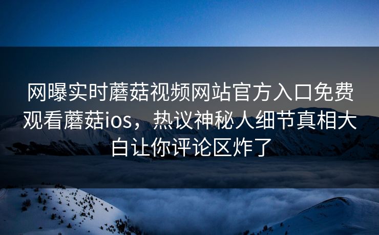 网曝实时蘑菇视频网站官方入口免费观看蘑菇ios，热议神秘人细节真相大白让你评论区炸了