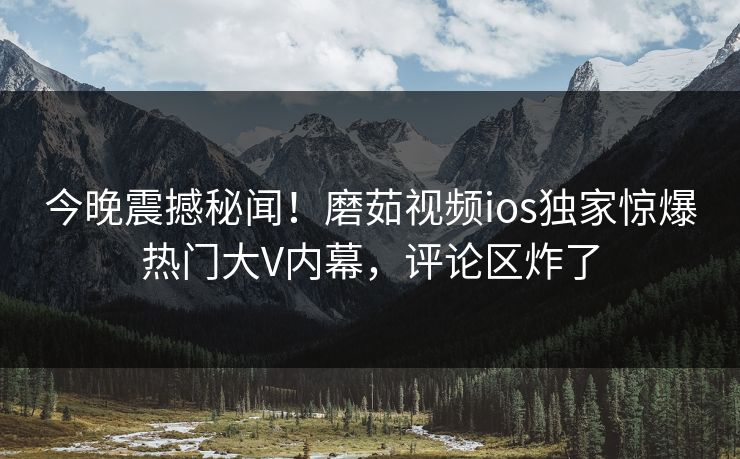 今晚震撼秘闻！磨茹视频ios独家惊爆热门大V内幕，评论区炸了