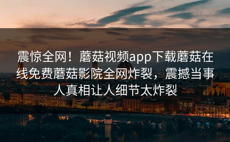 震惊全网！蘑菇视频app下载蘑菇在线免费蘑菇影院全网炸裂，震撼当事人真相让人细节太炸裂