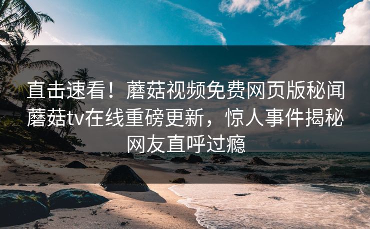 直击速看！蘑菇视频免费网页版秘闻蘑菇tv在线重磅更新，惊人事件揭秘网友直呼过瘾
