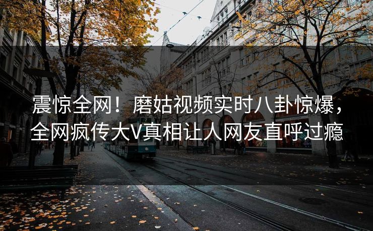震惊全网！磨姑视频实时八卦惊爆，全网疯传大V真相让人网友直呼过瘾