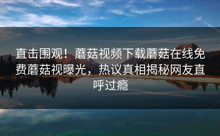 直击围观！蘑菇视频下载蘑菇在线免费蘑菇视曝光，热议真相揭秘网友直呼过瘾
