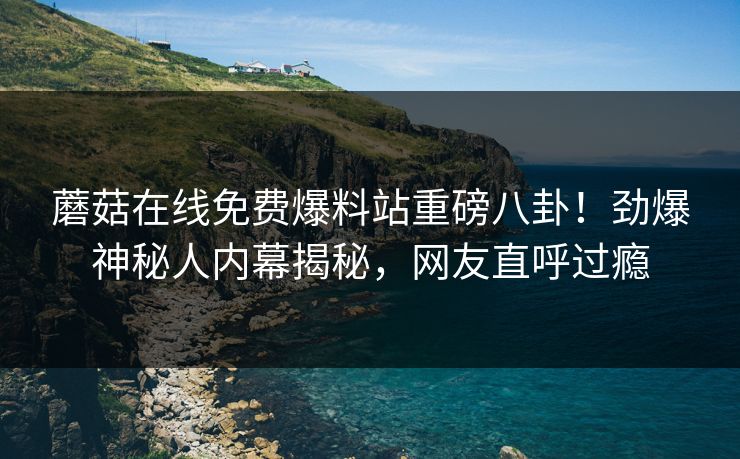 蘑菇在线免费爆料站重磅八卦！劲爆神秘人内幕揭秘，网友直呼过瘾