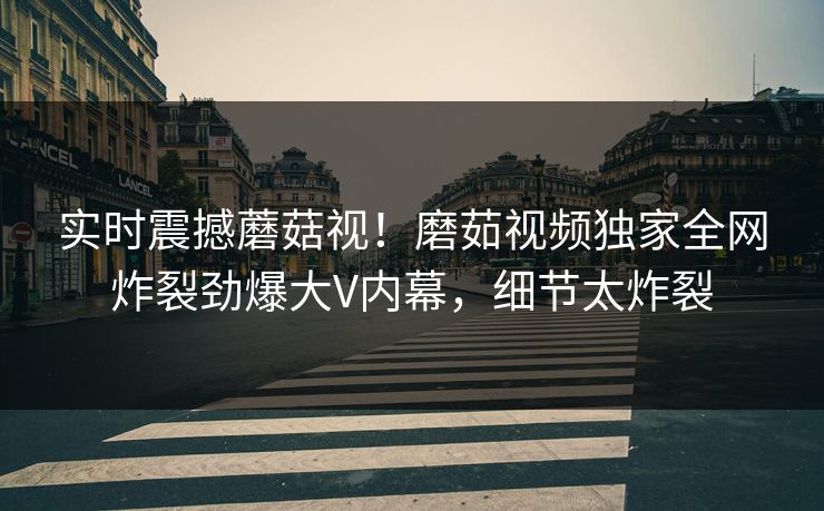 实时震撼蘑菇视！磨茹视频独家全网炸裂劲爆大V内幕，细节太炸裂