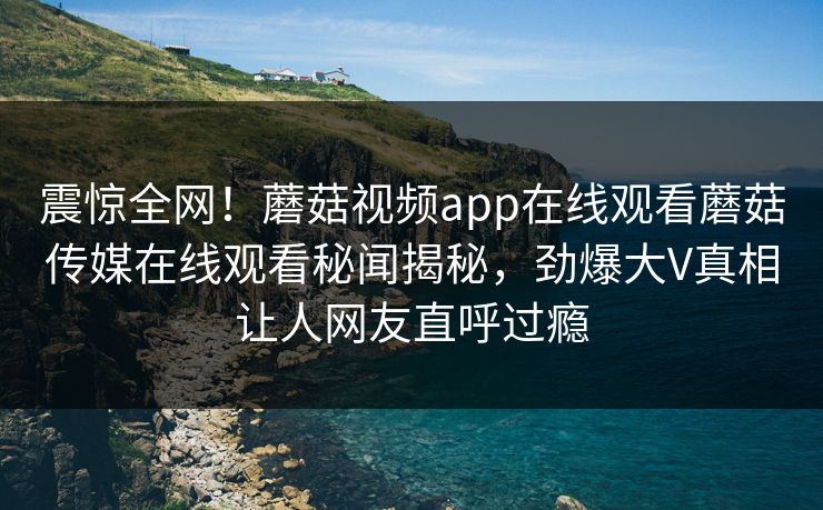 震惊全网！蘑菇视频app在线观看蘑菇传媒在线观看秘闻揭秘，劲爆大V真相让人网友直呼过瘾
