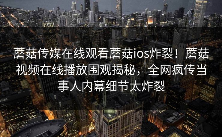蘑菇传媒在线观看蘑菇ios炸裂！蘑菇视频在线播放围观揭秘，全网疯传当事人内幕细节太炸裂