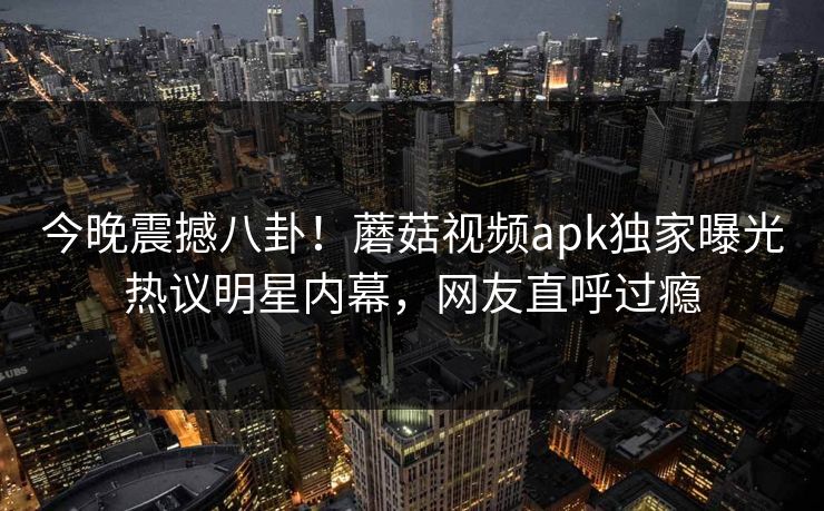 今晚震撼八卦！蘑菇视频apk独家曝光热议明星内幕，网友直呼过瘾