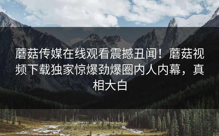 蘑菇传媒在线观看震撼丑闻！蘑菇视频下载独家惊爆劲爆圈内人内幕，真相大白