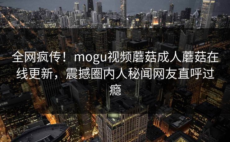 全网疯传！mogu视频蘑菇成人蘑菇在线更新，震撼圈内人秘闻网友直呼过瘾