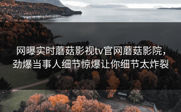 网曝实时蘑菇影视tv官网蘑菇影院，劲爆当事人细节惊爆让你细节太炸裂