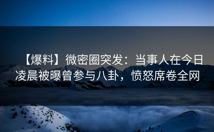 【爆料】微密圈突发：当事人在今日凌晨被曝曾参与八卦，愤怒席卷全网