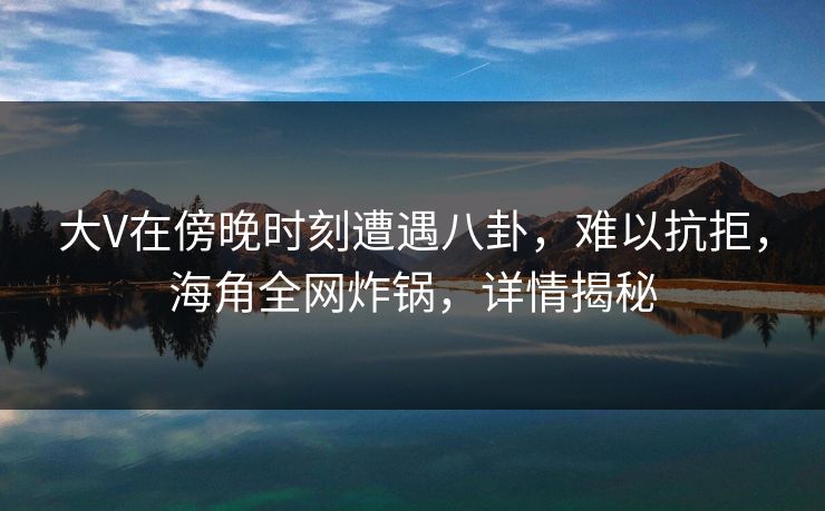 大V在傍晚时刻遭遇八卦，难以抗拒，海角全网炸锅，详情揭秘