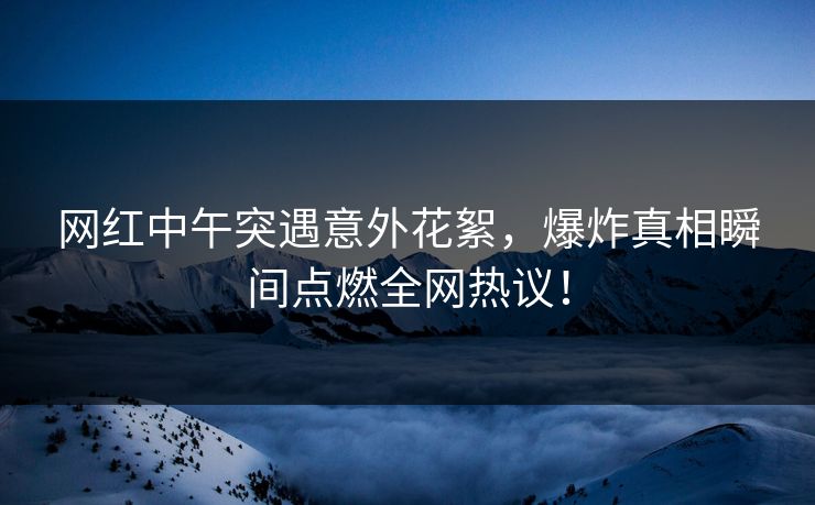 网红中午突遇意外花絮，爆炸真相瞬间点燃全网热议！