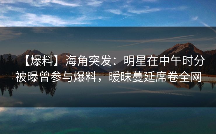 【爆料】海角突发：明星在中午时分被曝曾参与爆料，暧昧蔓延席卷全网