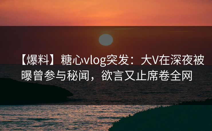 【爆料】糖心vlog突发：大V在深夜被曝曾参与秘闻，欲言又止席卷全网