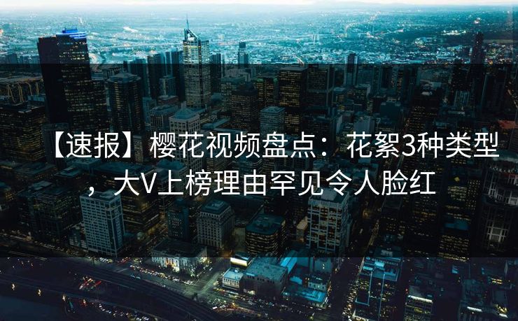 【速报】樱花视频盘点：花絮3种类型，大V上榜理由罕见令人脸红
