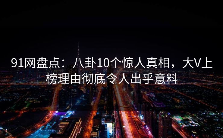 91网盘点：八卦10个惊人真相，大V上榜理由彻底令人出乎意料