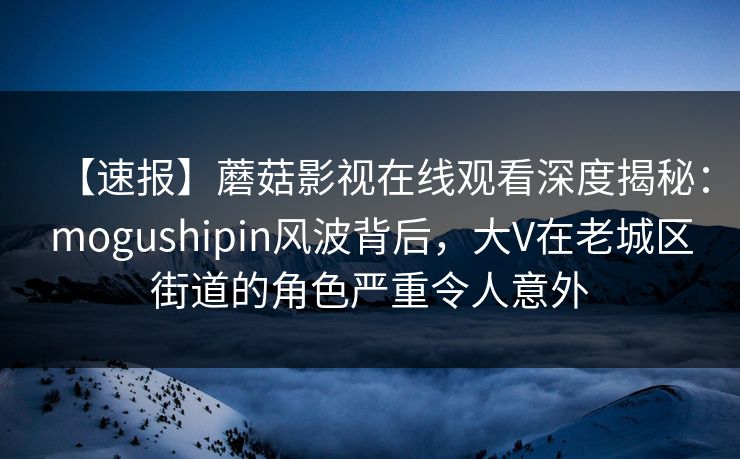 【速报】蘑菇影视在线观看深度揭秘：mogushipin风波背后，大V在老城区街道的角色严重令人意外