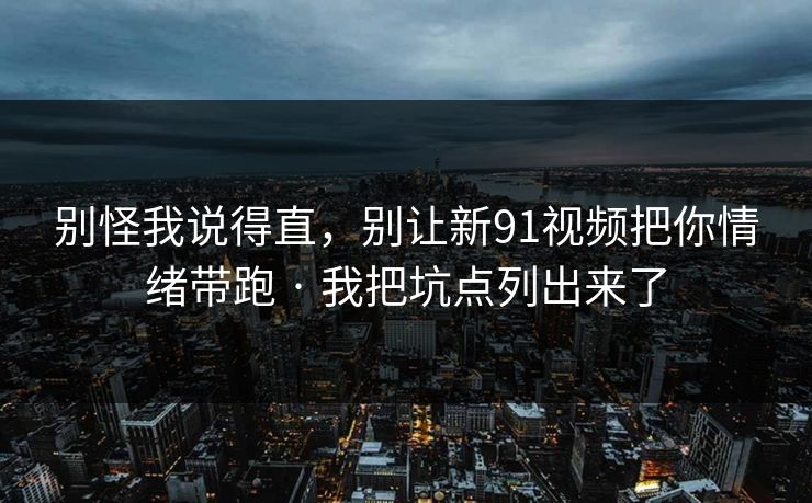 别怪我说得直，别让新91视频把你情绪带跑 · 我把坑点列出来了