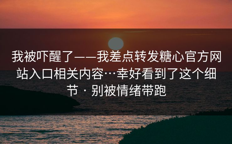 我被吓醒了——我差点转发糖心官方网站入口相关内容…幸好看到了这个细节 · 别被情绪带跑