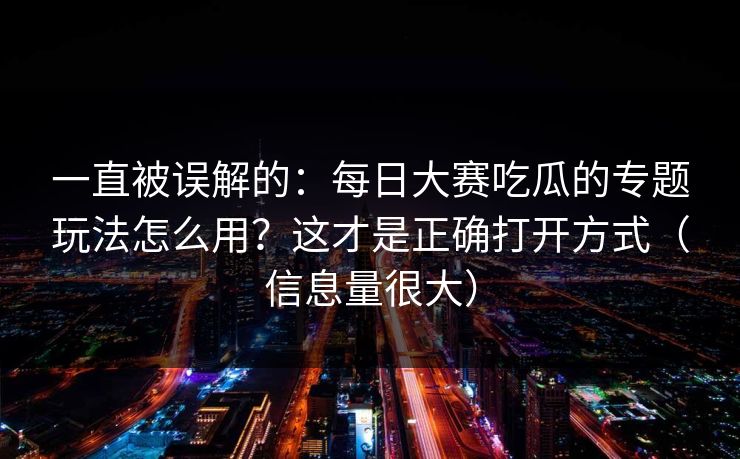 一直被误解的：每日大赛吃瓜的专题玩法怎么用？这才是正确打开方式（信息量很大）