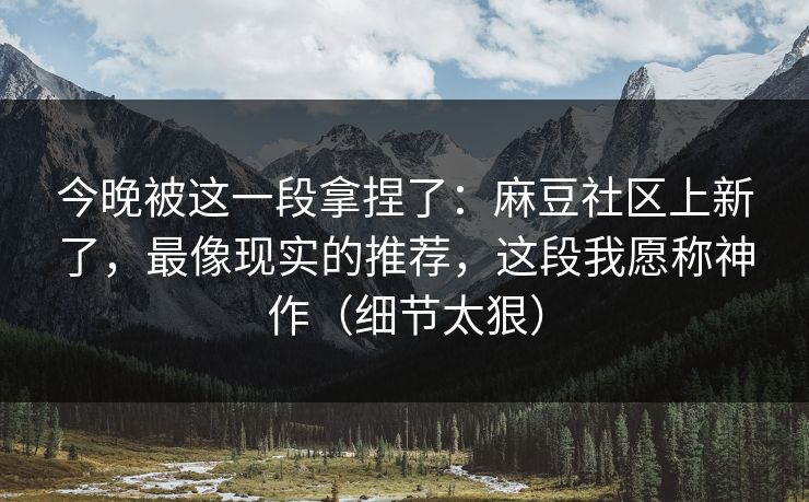 今晚被这一段拿捏了：麻豆社区上新了，最像现实的推荐，这段我愿称神作（细节太狠）