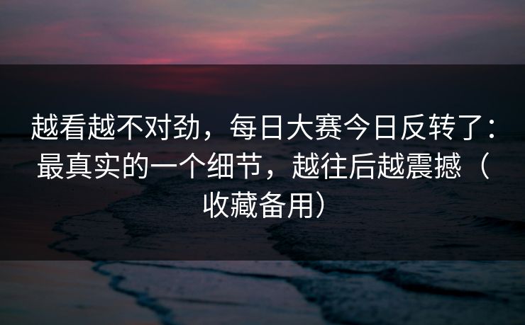 越看越不对劲，每日大赛今日反转了：最真实的一个细节，越往后越震撼（收藏备用）