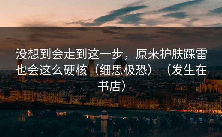 没想到会走到这一步，原来护肤踩雷也会这么硬核（细思极恐）（发生在书店）
