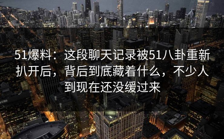 51爆料：这段聊天记录被51八卦重新扒开后，背后到底藏着什么，不少人到现在还没缓过来
