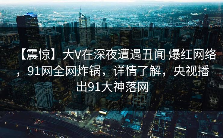 【震惊】大V在深夜遭遇丑闻 爆红网络，91网全网炸锅，详情了解，央视播出91大神落网
