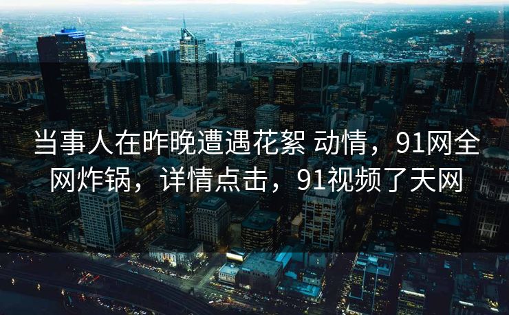 当事人在昨晚遭遇花絮 动情，91网全网炸锅，详情点击，91视频了天网