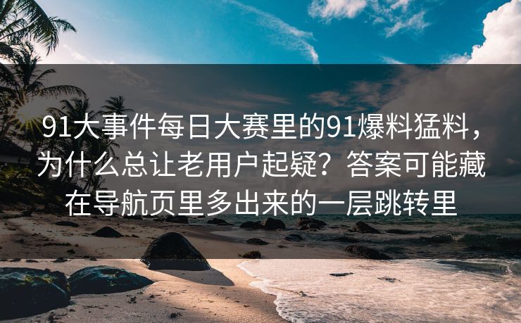 91大事件每日大赛里的91爆料猛料,为什么总让老用户起疑?答案可能藏在导航页里多出来的一层跳转里 91大事件每日大赛里的91爆料猛料,为什么总让老用户起疑?答案可能藏在导航页里多出来的一层跳转里