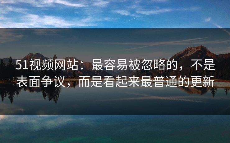 51视频网站：最容易被忽略的，不是表面争议，而是看起来最普通的更新