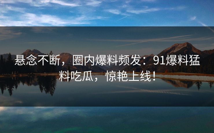 悬念不断，圈内爆料频发：91爆料猛料吃瓜，惊艳上线！